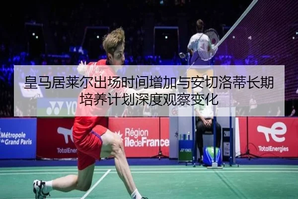 皇马居莱尔出场时间增加与安切洛蒂长期培养计划深度观察变化