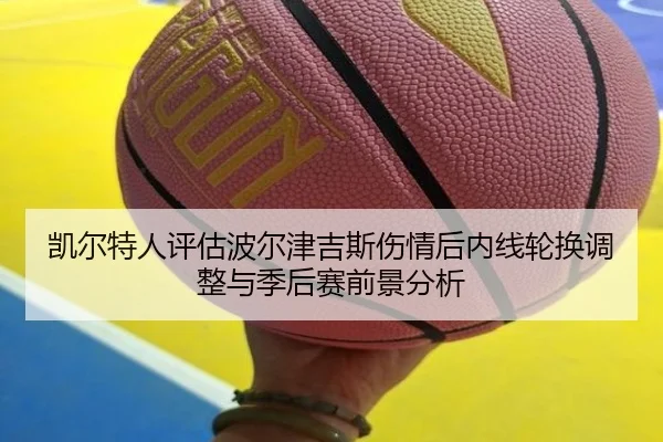 凯尔特人评估波尔津吉斯伤情后内线轮换调整与季后赛前景分析 - kaiyun