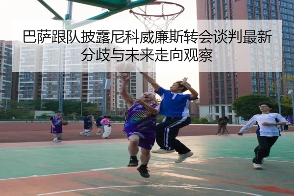 巴萨跟队披露尼科威廉斯转会谈判最新分歧与未来走向观察（kaiyun）