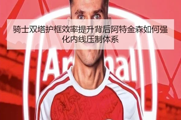 骑士双塔护框效率提升背后阿特金森如何强化内线压制体系（kaiyun）